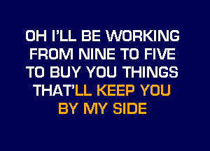 0H I'LL BE WORKING
FROM NINE T0 FIVE
TO BUY YOU THINGS
THAT'LL KEEP YOU
BY MY SIDE