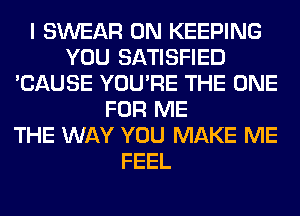 I SWEAR 0N KEEPING
YOU SATISFIED
'CAUSE YOU'RE THE ONE
FOR ME
THE WAY YOU MAKE ME
FEEL