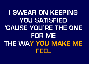 I SWEAR 0N KEEPING
YOU SATISFIED
'CAUSE YOU'RE THE ONE
FOR ME
THE WAY YOU MAKE ME
FEEL