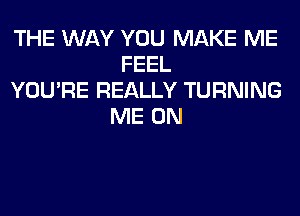 THE WAY YOU MAKE ME
FEEL
YOU'RE REALLY TURNING
ME ON