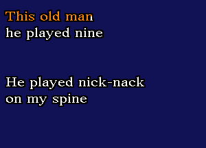 This old man
he played nine

He played nick-nack
on my spine