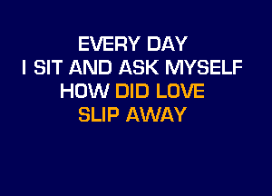 EVERY DAY
I SIT AND ASK MYSELF
HOW DID LOVE

SLIP AWAY