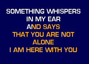 SOMETHING VVHISPERS
IN MY EAR
AND SAYS
THAT YOU ARE NOT
ALONE
I AM HERE WITH YOU