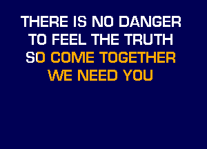 THERE IS NO DANGER
T0 FEEL THE TRUTH
SO COME TOGETHER

WE NEED YOU