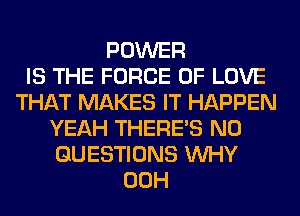 POWER
IS THE FORCE OF LOVE
THAT MAKES IT HAPPEN
YEAH THERE'S N0
QUESTIONS WHY
00H
