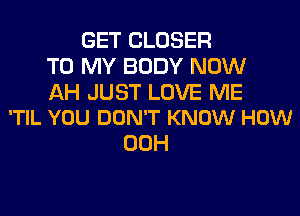 GET CLOSER
TO MY BODY NOW

AH JUST LOVE ME
'TIL YOU DON'T KNOW HOW

00H
