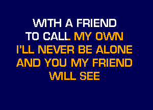 WITH A FRIEND
TO CALL MY OWN
I'LL NEVER BE ALONE
AND YOU MY FRIEND
WILL SEE