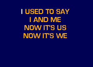 I USED TO SAY
I AND ME
NOW ITS US

NOW IT'S WE