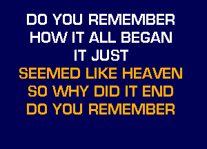 DO YOU REMEMBER
HOW IT ALL BEGAN
IT JUST
SEEMED LIKE HEAVEN
SO WHY DID IT END
DO YOU REMEMBER