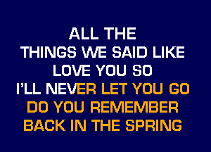 ALL THE
THINGS WE SAID LIKE
LOVE YOU SO
PLL NEVER LET YOU GO
DO YOU REMEMBER
BACK IN THE SPRING