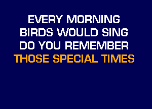 EVERY MORNING
BIRDS WOULD SING
DO YOU REMEMBER

THOSE SPECIAL TIMES