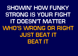 SHOUVIM HOW FUNKY
STRONG IS YOUR FIGHT
IT DOESN'T MATTER
WHO'S WRONG 0R RIGHT
JUST BEAT IT
BEAT IT