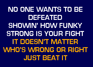 NO ONE WANTS TO BE
DEFEATED
SHOUVIM HOW FUNKY
STRONG IS YOUR FIGHT
IT DOESN'T MATTER
WHO'S WRONG 0R RIGHT
JUST BEAT IT