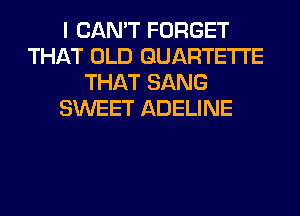 I CAN'T FORGET
THAT OLD GUARTETI'E
THAT SANG
SWEET ADELINE