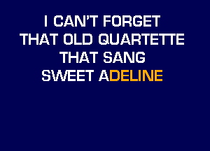 I CAN'T FORGET
THAT OLD GUARTETI'E
THAT SANG
SWEET ADELINE