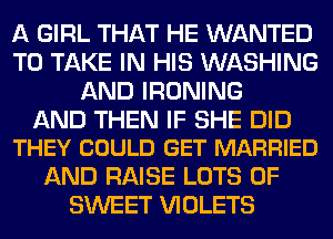 A GIRL THAT HE WANTED
TO TAKE IN HIS WASHING
AND IRONING

AND THEN IF SHE DID
THEY COULD GET MARRIED

AND RAISE LOTS OF
SWEET VIOLETS