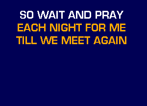 SO WAIT AND PRAY
EACH NIGHT FOR ME
TILL WE MEET AGAIN