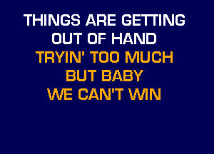 THINGS ARE GETTING
OUT OF HAND
TRYIM TOO MUCH
BUT BABY
WE CANT WIN