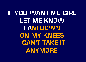 IF YOU WANT ME GIRL
LET ME KNOW
I AM DOWN
ON MY KNEES
I CAN'T TAKE IT
ANYMORE