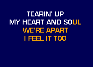 TEARIN' UP
MY HEART AND SOUL
WE'RE APART

I FEEL IT T00