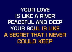 YOUR LOVE
IS LIKE A RIVER
PEACEFUL AND DEEP
YOUR SOUL IS LIKE
A SECRET THAT I NEVER

COULD KEEP
