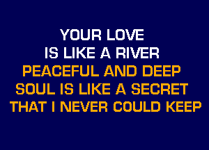 YOUR LOVE
IS LIKE A RIVER
PEACEFUL AND DEEP

SOUL IS LIKE A SECRET
THAT I NEVER COULD KEEP