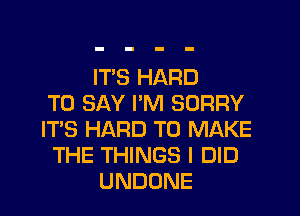 IT'S HARD
TO SAY PM SORRY
ITS HARD TO MAKE
THE THINGS I DID
UNDONE