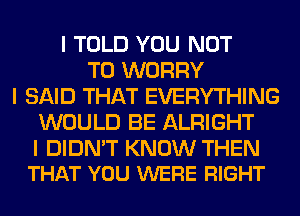 I TOLD YOU NOT
TO WORRY
I SAID THAT EVERYTHING
WOULD BE ALRIGHT

I DIDN'T KNOW THEN
THAT YOU WERE RIGHT