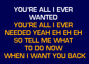 YOU'RE ALL I EVER
WANTED
YOU'RE ALL I EVER
NEEDED YEAH EH EH EH
SO TELL ME INHAT
TO DO NOW
INHEN I WANT YOU BACK