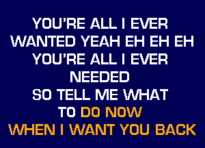 YOU'RE ALL I EVER
WANTED YEAH EH EH EH
YOU'RE ALL I EVER
NEEDED

SO TELL ME INHAT
TO DO NOW

INHEN I WANT YOU BACK