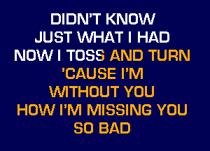 DIDN'T KNOW
JUST WHAT I HAD
NOW I TOSS AND TURN
'CAUSE I'M
WITHOUT YOU
HOW I'M MISSING YOU
SO BAD
