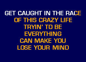 GET CAUGHT IN THE RAGE
OF THIS CRAZY LIFE
TRYIN' TO BE
EVERYTHING
CAN MAKE YOU
LOSE YOUR MIND