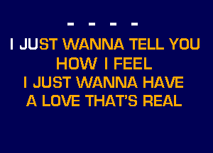 I JUST WANNA TELL YOU

HOW I FEEL
I JUST WANNA HAVE
A LOVE THAT'S REAL