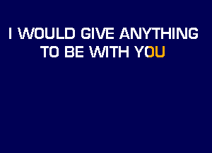 I WOULD GIVE ANYTHING
TO BE WITH YOU