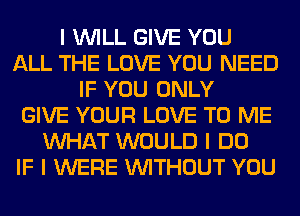 I INILL GIVE YOU
ALL THE LOVE YOU NEED
IF YOU ONLY
GIVE YOUR LOVE TO ME
INHAT WOULD I DO
IF I WERE INITHOUT YOU