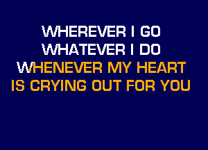 VVHEREVER I GO
WHATEVER I DO
VVHENEVER MY HEART
IS CRYING OUT FOR YOU