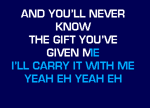 AND YOU'LL NEVER
KNOW
THE GIFT YOU'VE
GIVEN ME
I'LL CARRY IT WITH ME
YEAH EH YEAH EH