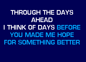 THROUGH THE DAYS
AHEAD
I THINK OF DAYS BEFORE
YOU MADE ME HOPE
FOR SOMETHING BETTER