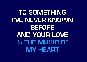 T0 SOMETHING
I'VE NEVER KNOWN
BEFORE
AND YOUR LOVE
IS THE MUSIC OF
MY HEART