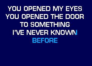 YOU OPENED MY EYES
YOU OPENED THE DOOR
T0 SOMETHING
I'VE NEVER KNOWN
BEFORE