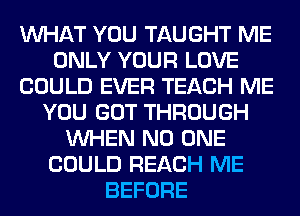 WHAT YOU TAUGHT ME
ONLY YOUR LOVE
COULD EVER TEACH ME
YOU GOT THROUGH
WHEN NO ONE
COULD REACH ME
BEFORE