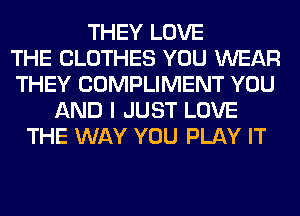 THEY LOVE
THE CLOTHES YOU WEAR
THEY COMPLIMENT YOU
AND I JUST LOVE
THE WAY YOU PLAY IT
