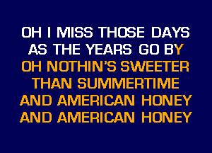 OH I MISS THOSE DAYS
AS THE YEARS GO BY
OH NOTHIN'S SWEETER
THAN SUMMERTIME
AND AMERICAN HONEY
AND AMERICAN HONEY