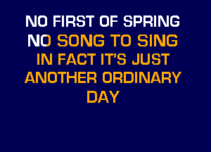 ND FIRST 0F SPRING

ND SONG TO SING
IN FACT ITS JUST
ANOTHER ORDINARY

DAY