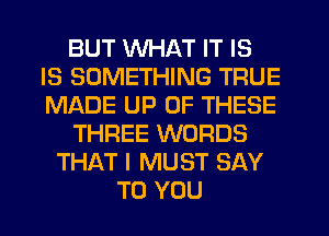 BUT WHAT IT IS
IS SOMETHING TRUE
MADE UP OF THESE

THREE WORDS

THAT I MUST SAY
TO YOU