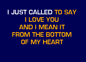 I JUST CALLED TO SAY
I LOVE YOU
AND I MEAN IT
FROM THE BOTTOM
OF MY HEART