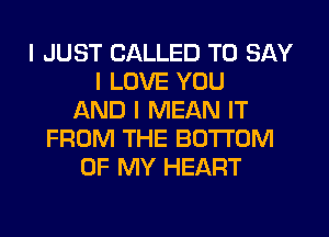 I JUST CALLED TO SAY
I LOVE YOU
AND I MEAN IT
FROM THE BOTTOM
OF MY HEART