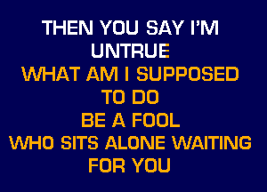 THEN YOU SAY I'M
UNTRUE
WHAT AM I SUPPOSED
TO DO

BE A FOOL
VUHO SITS ALONE WAITING

FOR YOU