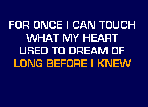 FOR ONCE I CAN TOUCH
WHAT MY HEART
USED TO DREAM 0F
LONG BEFORE I KNEW