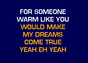 FOR SOMEONE
WARM LIKE YOU
WOULD MAKE
MY DREAMS
COME TRUE

YEAH EH YEAH l